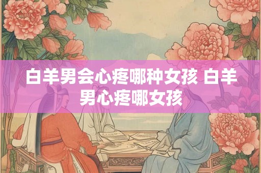 白羊男会心疼哪种女孩 白羊男心疼哪女孩 白羊男会心疼哪种女孩 白羊男心疼哪女孩