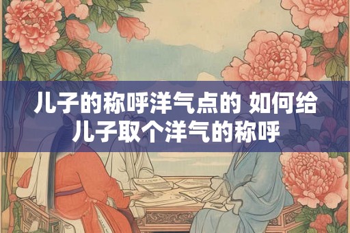 儿子的称呼洋气点的 如何给儿子取个洋气的称呼 儿子的称呼洋气点的 如何给儿子取个洋气的称呼