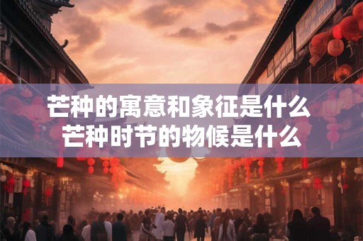 芒种的寓意和象征是什么 芒种时节的物候是什么