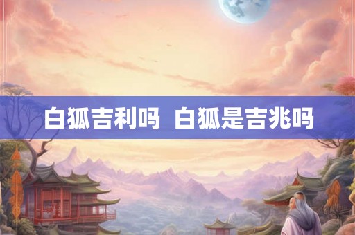 白狐吉利吗 白狐是吉兆吗 白狐吉利吗 白狐是吉兆吗
