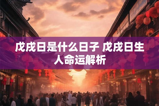 戊戌日是什么日子 戊戌日生人命运解析 戊戌日是什么日子 戊戌日生人命运解析