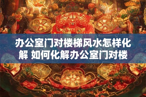 办公室门对楼梯风水怎样化解 如何化解办公室门对楼梯的风水问题 办公室门对楼梯风水怎样化解 如何化解办公室门对楼梯的风水问题