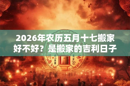 2026年农历五月十七搬家好不好？是搬家的吉利日子吗？