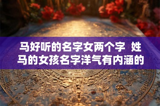 马好听的名字女两个字  姓马的女孩名字洋气有内涵的两个字