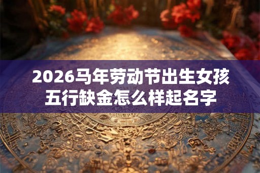2026马年劳动节出生女孩五行缺金怎么样起名字