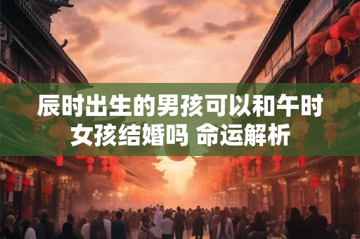 辰时出生的男孩可以和午时女孩结婚吗 命运解析