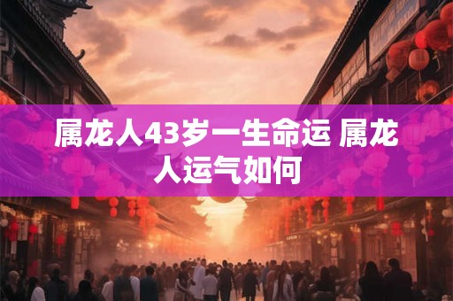 属龙人43岁一生命运 属龙人运气如何 属龙人43岁一生命运 属龙人运气如何