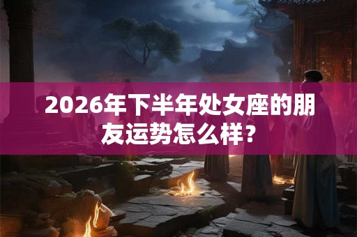 2026年下半年处女座的朋友运势怎么样？