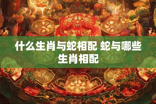 什么生肖与蛇相配 蛇与哪些生肖相配 什么生肖与蛇相配 蛇与哪些生肖相配