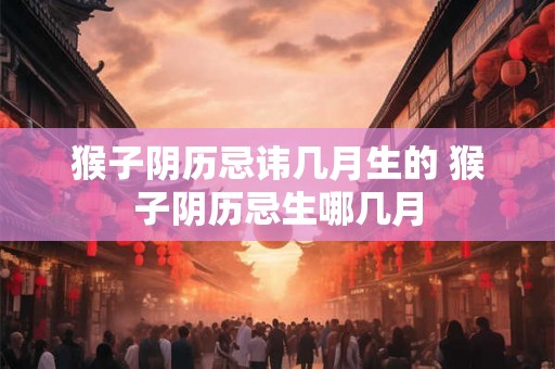 猴子阴历忌讳几月生的 猴子阴历忌生哪几月