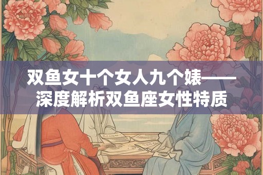 双鱼女十个女人九个婊——深度解析双鱼座女性特质