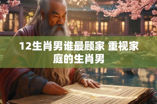 12生肖男谁最顾家 重视家庭的生肖男 12生肖男谁最顾家 重视家庭的生肖男