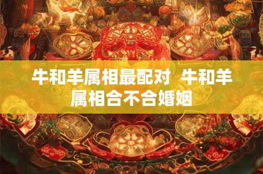 牛和羊属相最配对  牛和羊属相合不合婚姻