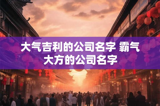 大气吉利的公司名字 霸气大方的公司名字 大气吉利的公司名字 霸气大方的公司名字