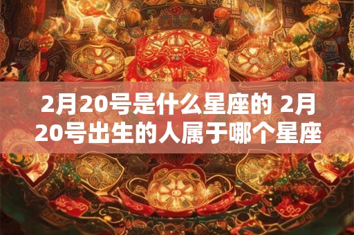 2月20号是什么星座的 2月20号出生的人属于哪个星座 2月20号是什么星座的 2月20号出生的人属于哪个星座