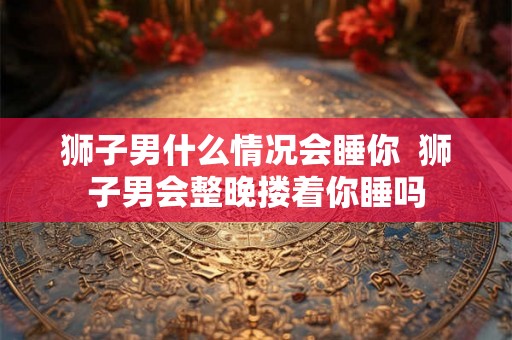 狮子男什么情况会睡你  狮子男会整晚搂着你睡吗