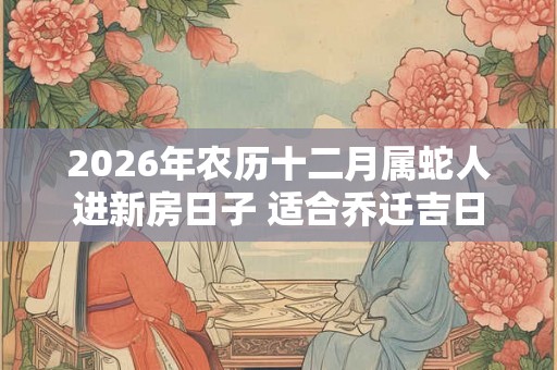 2026年农历十二月属蛇人进新房日子 适合乔迁吉日 2026年农历十二月属蛇人进新房日子 适合乔迁吉日