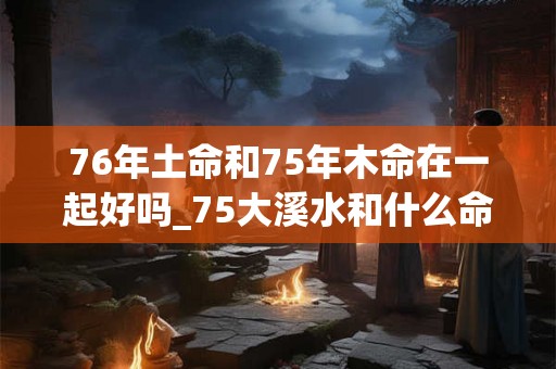 76年土命和75年木命在一起好吗_75大溪水和什么命配 76年土命和75年木命在一起好吗_75大溪水和什么命配