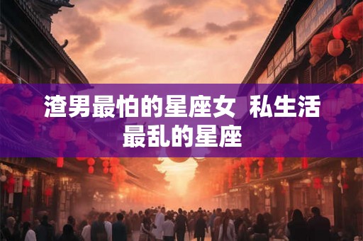 渣男最怕的星座女  私生活最乱的星座