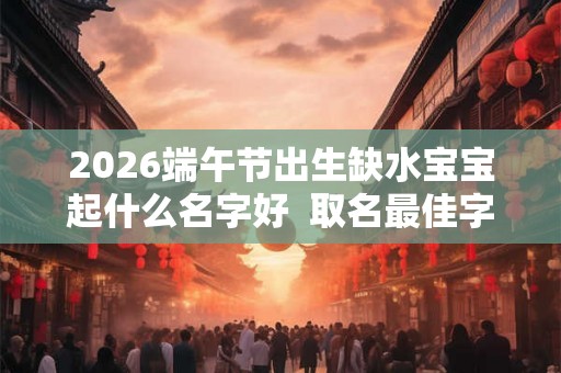 2026端午节出生缺水宝宝起什么名字好  取名最佳字