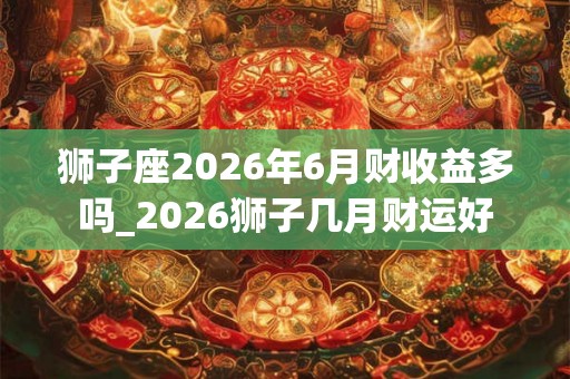 狮子座2026年6月财收益多吗_2026狮子几月财运好