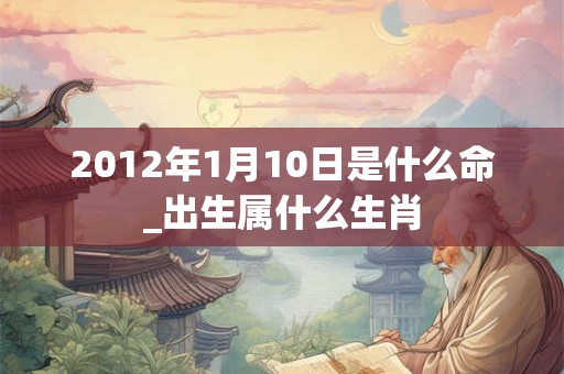 2012年1月10日是什么命_出生属什么生肖