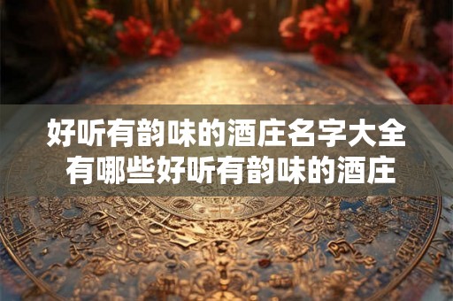 好听有韵味的酒庄名字大全 有哪些好听有韵味的酒庄名字