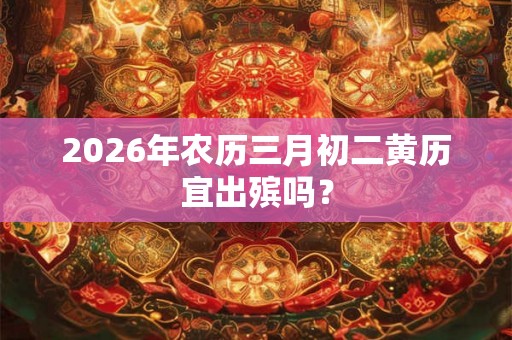2026年农历三月初二黄历宜出殡吗? 2026年农历三月初二黄历宜出殡吗?