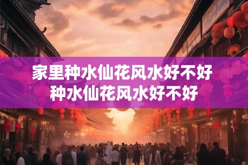家里种水仙花风水好不好 种水仙花风水好不好