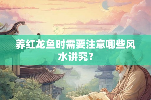 养红龙鱼时需要注意哪些风水讲究？