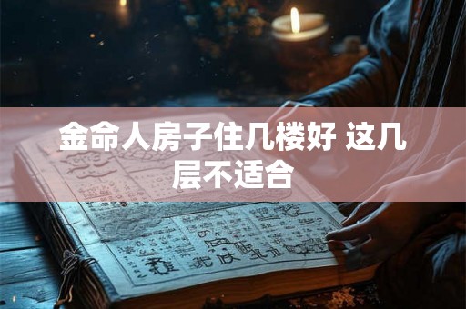 金命人房子住几楼好 这几层不适合 金命人房子住几楼好 这几层不适合