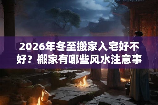 2026年冬至搬家入宅好不好？搬家有哪些风水注意事项？