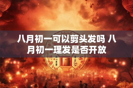 八月初一可以剪头发吗 八月初一理发是否开放