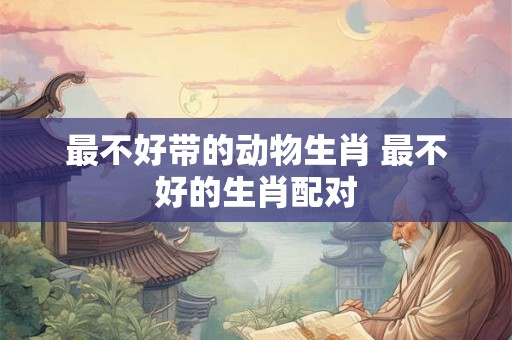 最不好带的动物生肖 最不好的生肖配对 最不好带的动物生肖 最不好的生肖配对