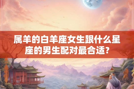 属羊的白羊座女生跟什么星座的男生配对最合适? 属羊的白羊座女生跟什么星座的男生配对最合适?