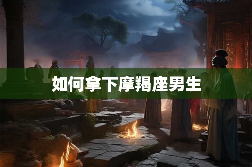 如何拿下摩羯座男生 如何拿下摩羯座男生
