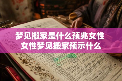 梦见搬家是什么预兆女性 女性梦见搬家预示什么 梦见搬家是什么预兆女性 女性梦见搬家预示什么
