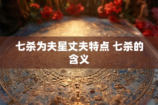七杀为夫星丈夫特点 七杀的含义