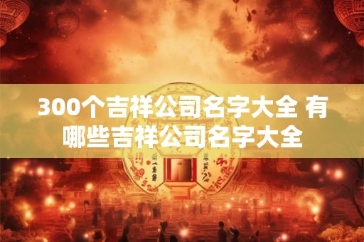 300个吉祥公司名字大全 有哪些吉祥公司名字大全
