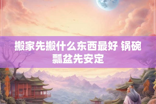 搬家先搬什么东西最好 锅碗瓢盆先安定 搬家先搬什么东西最好 锅碗瓢盆先安定