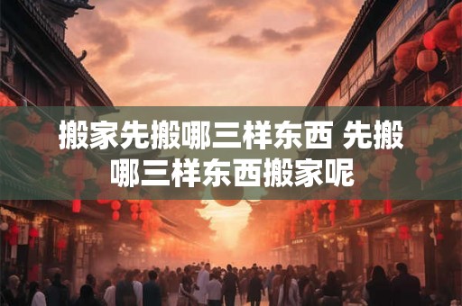 搬家先搬哪三样东西 先搬哪三样东西搬家呢