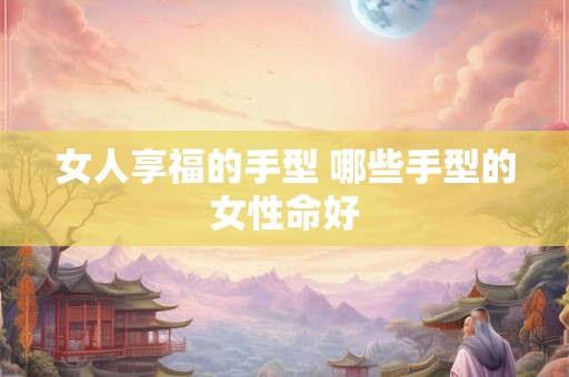 女人享福的手型 哪些手型的女性命好 女人享福的手型 哪些手型的女性命好