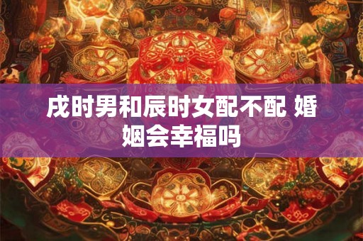 戌时男和辰时女配不配 婚姻会幸福吗