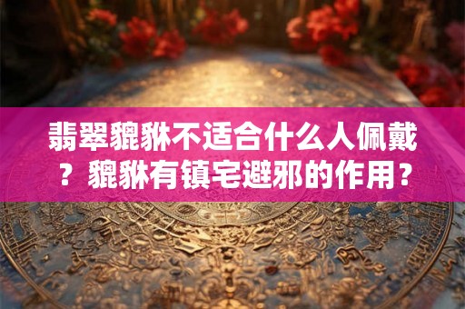 翡翠貔貅不适合什么人佩戴？貔貅有镇宅避邪的作用？怎么摆放？