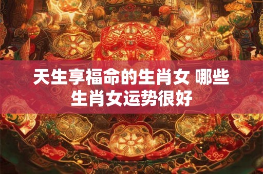 天生享福命的生肖女 哪些生肖女运势很好 天生享福命的生肖女 哪些生肖女运势很好