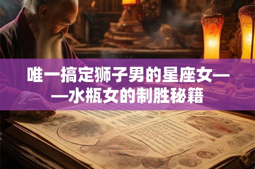 唯一搞定狮子男的星座女——水瓶女的制胜秘籍