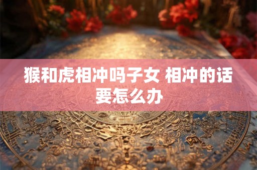 猴和虎相冲吗子女 相冲的话要怎么办