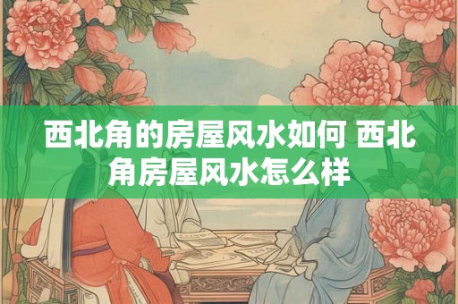 西北角的房屋风水如何 西北角房屋风水怎么样