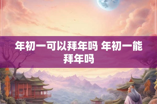 年初一可以拜年吗 年初一能拜年吗