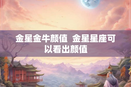 金星金牛颜值 金星星座可以看出颜值 金星金牛颜值 金星星座可以看出颜值